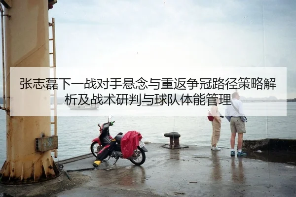 张志磊下一战对手悬念与重返争冠路径策略解析及战术研判与球队体能管理